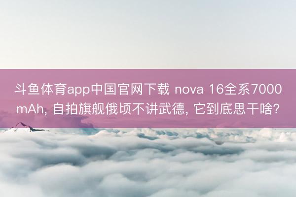 斗鱼体育app中国官网下载 nova 16全系7000mAh， 自拍旗舰俄顷不讲武德， 它到底思干啥?