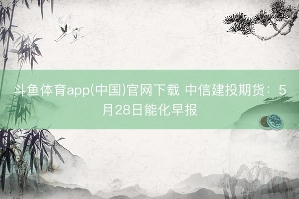 斗鱼体育app(中国)官网下载 中信建投期货：5月28日能化早报