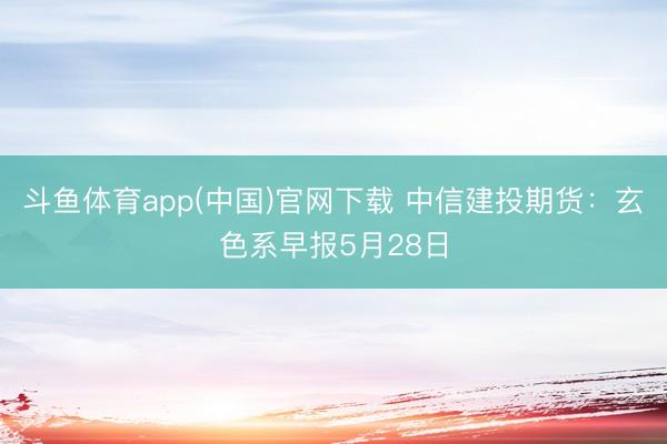 斗鱼体育app(中国)官网下载 中信建投期货：玄色系早报5月28日