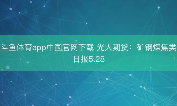 斗鱼体育app中国官网下载 光大期货：矿钢煤焦类日报5.28