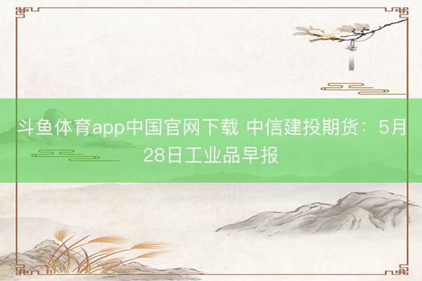 斗鱼体育app中国官网下载 中信建投期货:5月28日工业品早报