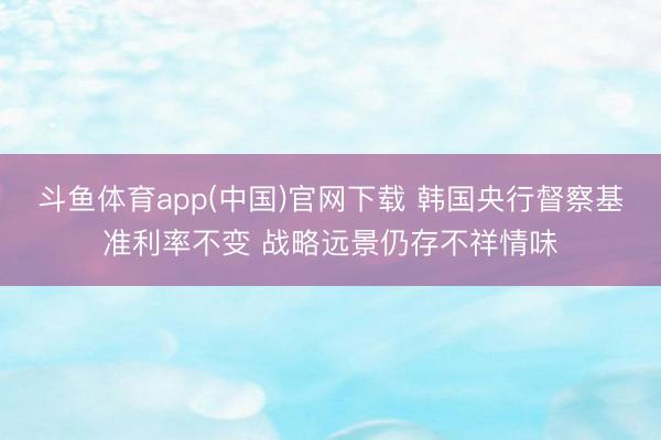 斗鱼体育app(中国)官网下载 韩国央行督察基准利率不变 战略远景仍存不祥情味