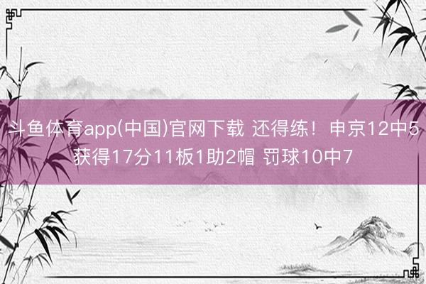 斗鱼体育app(中国)官网下载 还得练！申京12中5获得17分11板1助2帽 罚球10中7
