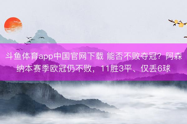 斗鱼体育app中国官网下载 能否不败夺冠？阿森纳本赛季欧冠仍不败，11胜3平、仅丢6球