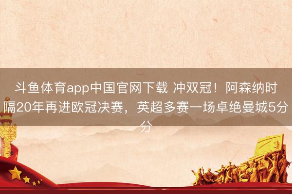 斗鱼体育app中国官网下载 冲双冠!阿森纳时隔20年再进欧冠决赛,英超多赛一场卓绝曼城5分