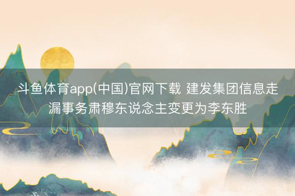 斗鱼体育app(中国)官网下载 建发集团信息走漏事务肃穆东说念主变更为李东胜