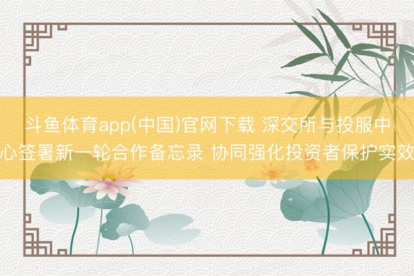 斗鱼体育app(中国)官网下载 深交所与投服中心签署新一轮合作备忘录 协同强化投资者保护实效