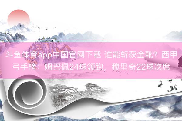 斗鱼体育app中国官网下载 谁能斩获金靴？西甲弓手榜：姆巴佩24球领跑，穆里奇22球次席