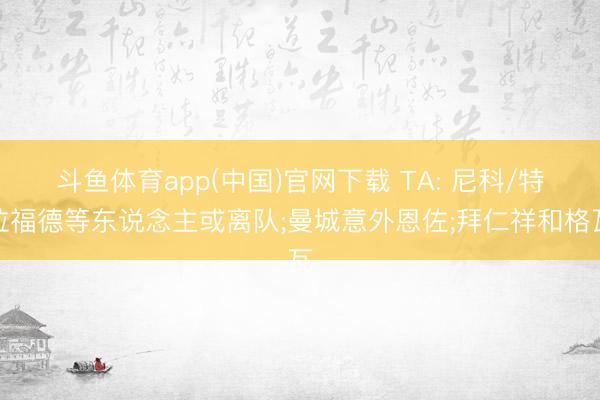 斗鱼体育app(中国)官网下载 TA: 尼科/特拉福德等东说念主或离队;曼城意外恩佐;拜仁祥和格瓦