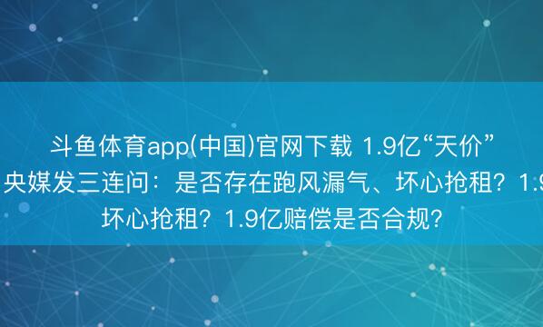 斗鱼体育app(中国)官网下载 1.9亿“天价”赔偿表情又停工！央媒发三连问：是否存在跑风漏气、坏心抢租？1.9亿赔偿是否合规？