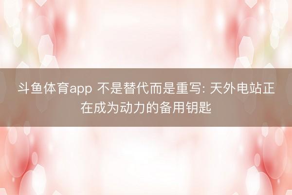斗鱼体育app 不是替代而是重写: 天外电站正在成为动力的备用钥匙
