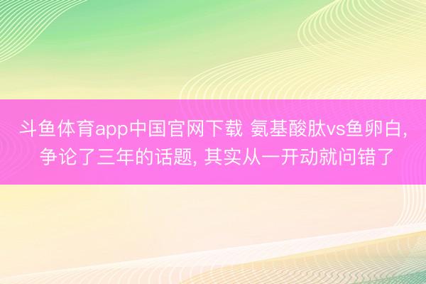 斗鱼体育app中国官网下载 氨基酸肽vs鱼卵白， 争论了三年的话题， 其实从一开动就问错了