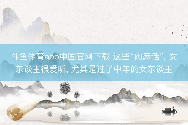 斗鱼体育app中国官网下载 这些“肉麻话”， 女东谈主很爱听， 尤其是过了中年的女东谈主