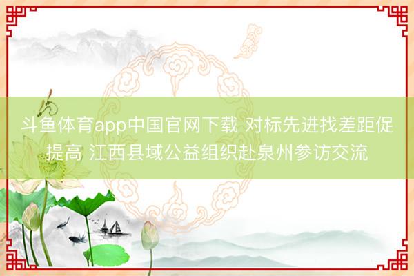 斗鱼体育app中国官网下载 对标先进找差距促提高 江西县域公益组织赴泉州参访交流