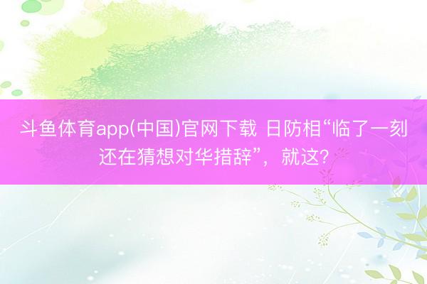 斗鱼体育app(中国)官网下载 日防相“临了一刻还在猜想对华措辞”，就这？