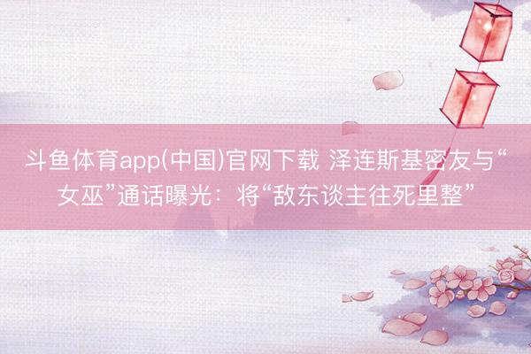 斗鱼体育app(中国)官网下载 泽连斯基密友与“女巫”通话曝光：将“敌东谈主往死里整”