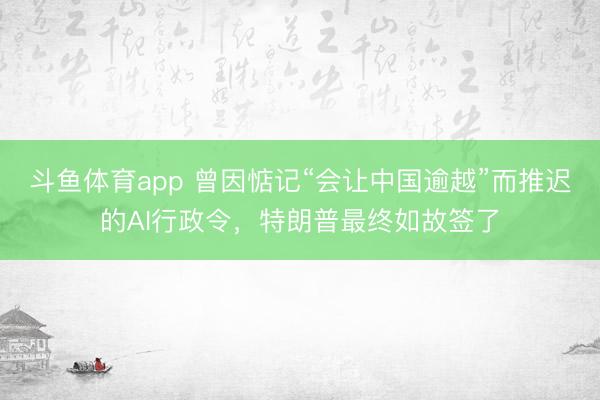 斗鱼体育app 曾因惦记“会让中国逾越”而推迟的AI行政令，特朗普最终如故签了