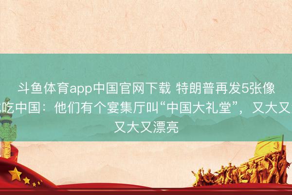 斗鱼体育app中国官网下载 特朗普再发5张像片试吃中国：他们有个宴集厅叫“中国大礼堂”，又大又漂亮