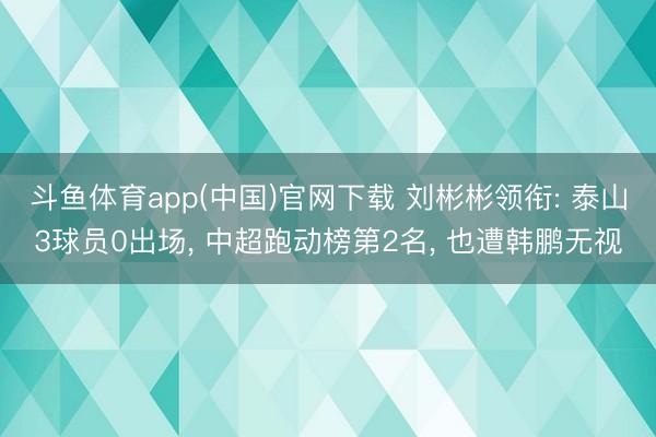 斗鱼体育app(中国)官网下载 刘彬彬领衔: 泰山3球员0出场, 中超跑动榜第2名, 也遭韩鹏无视