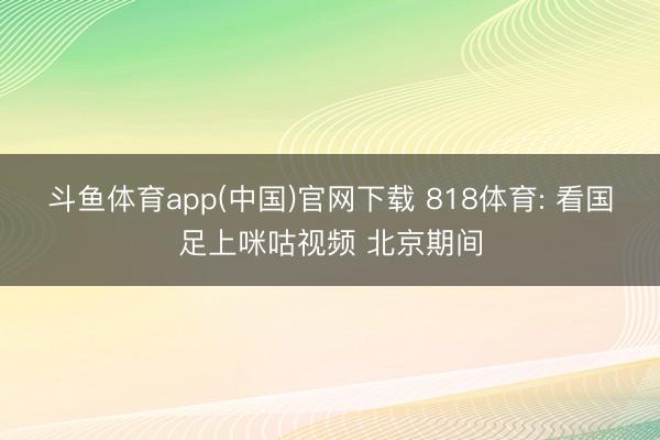 斗鱼体育app(中国)官网下载 818体育: 看国足上咪咕视频 北京期间