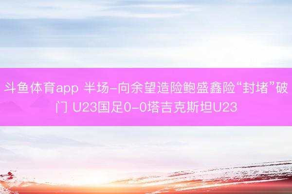 斗鱼体育app 半场-向余望造险鲍盛鑫险“封堵”破门 U23国足0-0塔吉克斯坦U23
