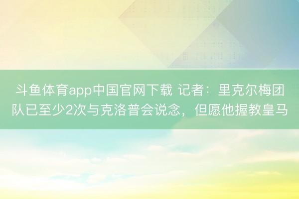 斗鱼体育app中国官网下载 记者：里克尔梅团队已至少2次与克洛普会说念，但愿他握教皇马