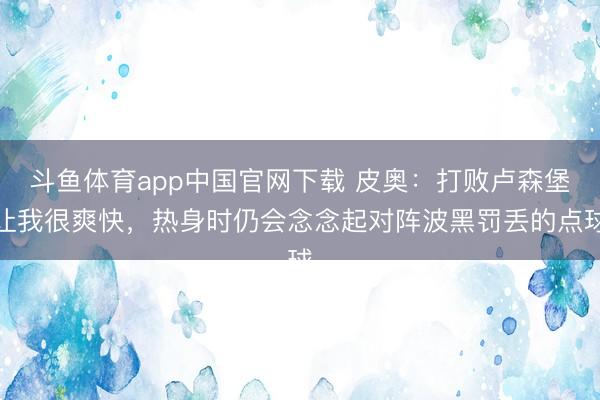 斗鱼体育app中国官网下载 皮奥：打败卢森堡让我很爽快，热身时仍会念念起对阵波黑罚丢的点球