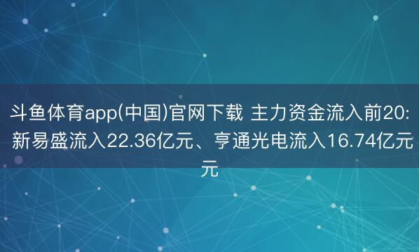 斗鱼体育app(中国)官网下载 主力资金流入前20: 新易盛流入22.36亿元、亨通光电流入16.74亿元