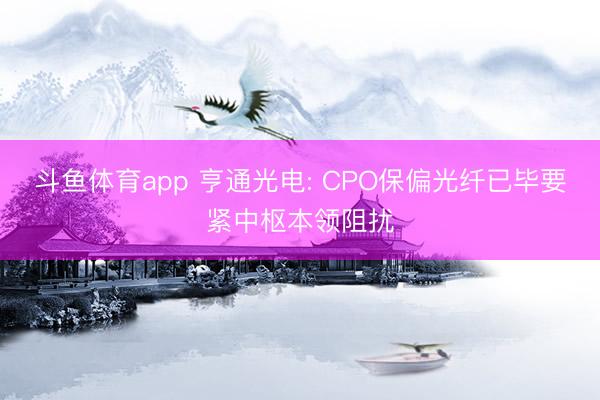 斗鱼体育app 亨通光电: CPO保偏光纤已毕要紧中枢本领阻扰