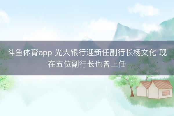 斗鱼体育app 光大银行迎新任副行长杨文化 现在五位副行长也曾上任