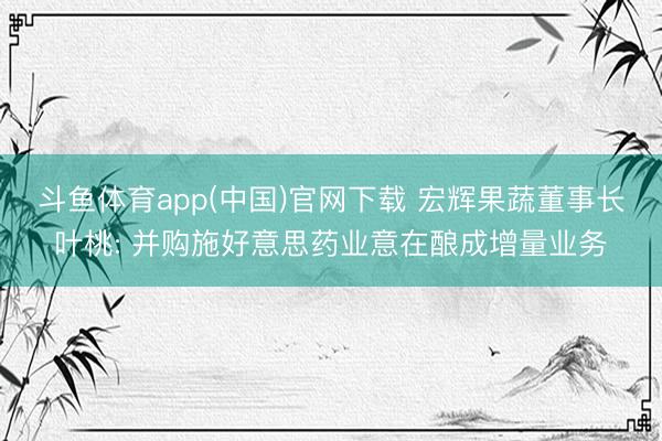 斗鱼体育app(中国)官网下载 宏辉果蔬董事长叶桃: 并购施好意思药业意在酿成增量业务