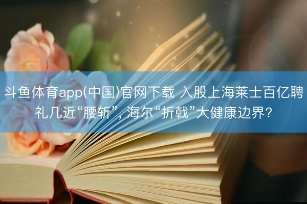 斗鱼体育app(中国)官网下载 入股上海莱士百亿聘礼几近“腰斩”, 海尔“折戟”大健康边界?