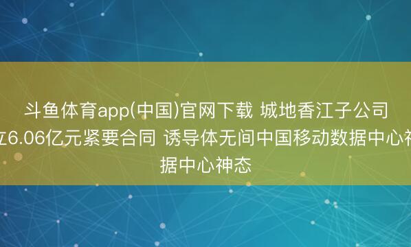 斗鱼体育app(中国)官网下载 城地香江子公司订立6.06亿元紧要合同 诱导体无间中国移动数据中心神态