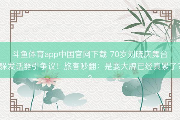 斗鱼体育app中国官网下载 70岁刘晓庆舞台躲发话器引争议！旅客吵翻：是耍大牌已经真累了？