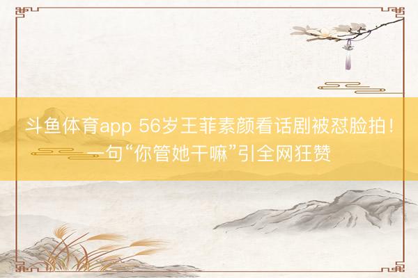斗鱼体育app 56岁王菲素颜看话剧被怼脸拍!一句“你管她干嘛”引全网狂赞