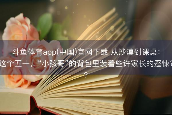 斗鱼体育app(中国)官网下载 从沙漠到课桌：这个五一，“小孩哥”的背包里装着些许家长的蹙悚？