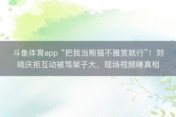 斗鱼体育app “把我当熊猫不雅赏就行”！刘晓庆拒互动被骂架子大，现场视频曝真相