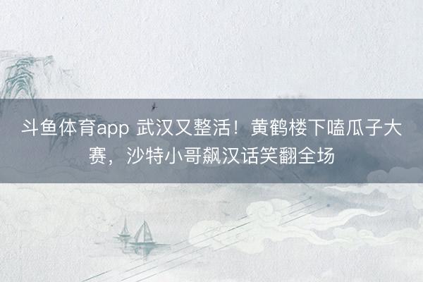 斗鱼体育app 武汉又整活！黄鹤楼下嗑瓜子大赛，沙特小哥飙汉话笑翻全场