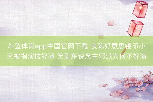 斗鱼体育app中国官网下载 良陈好意思锦印小天被指演技轻薄 笑剧东说念主邪派为何不好演