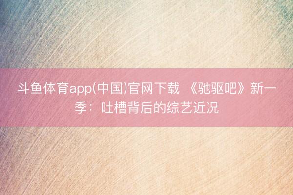 斗鱼体育app(中国)官网下载 《驰驱吧》新一季:吐槽背后的综艺近况