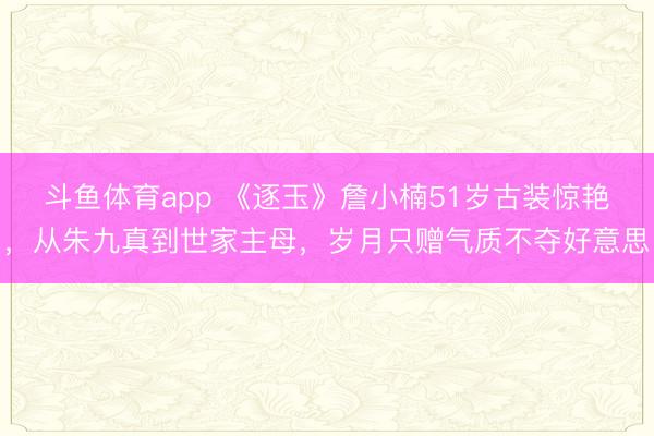 斗鱼体育app 《逐玉》詹小楠51岁古装惊艳，从朱九真到世家主母，岁月只赠气质不夺好意思
