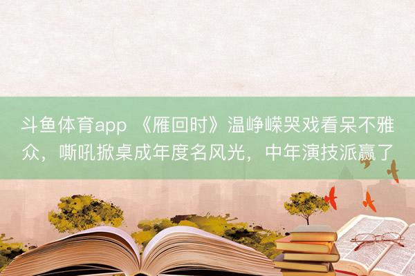 斗鱼体育app 《雁回时》温峥嵘哭戏看呆不雅众，嘶吼掀桌成年度名风光，中年演技派赢了