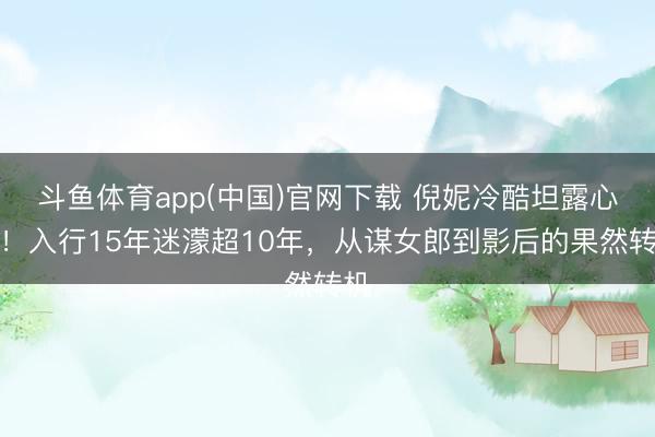 斗鱼体育app(中国)官网下载 倪妮冷酷坦露心声！入行15年迷濛超10年，从谋女郎到影后的果然转机