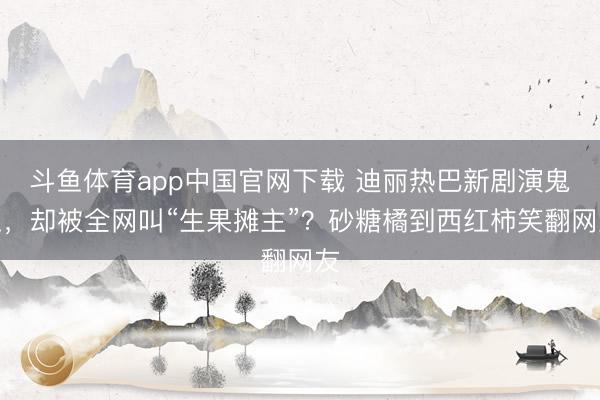 斗鱼体育app中国官网下载 迪丽热巴新剧演鬼王，却被全网叫“生果摊主”？砂糖橘到西红柿笑翻网友
