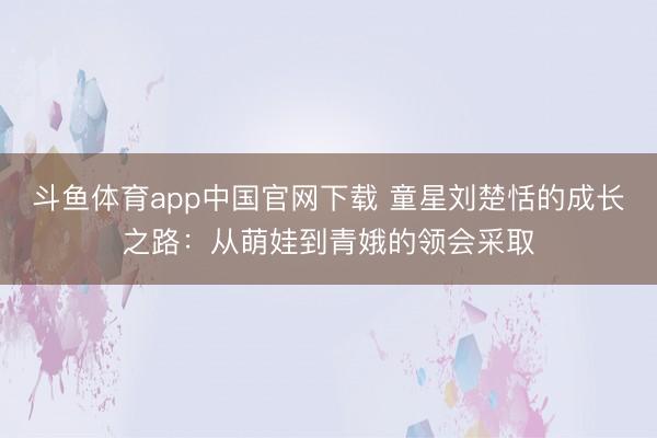 斗鱼体育app中国官网下载 童星刘楚恬的成长之路：从萌娃到青娥的领会采取