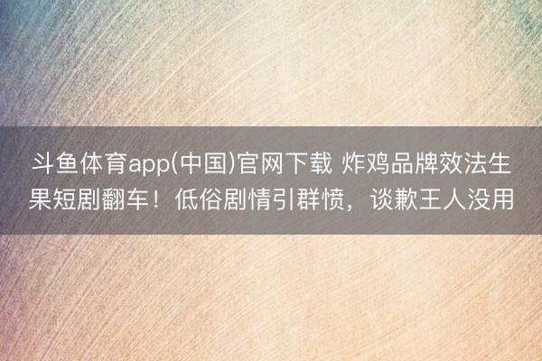 斗鱼体育app(中国)官网下载 炸鸡品牌效法生果短剧翻车！低俗剧情引群愤，谈歉王人没用
