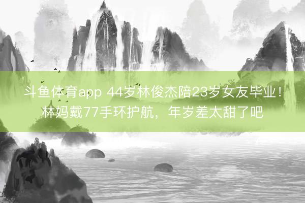 斗鱼体育app 44岁林俊杰陪23岁女友毕业！林妈戴77手环护航，年岁差太甜了吧