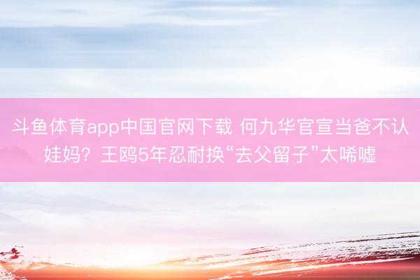 斗鱼体育app中国官网下载 何九华官宣当爸不认娃妈？王鸥5年忍耐换“去父留子”太唏嘘