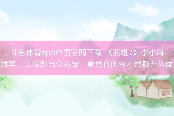 斗鱼体育app中国官网下载 《浪姐7》李小冉舞弊，王濛却当众揭穿：竟然真闺蜜才敢撕开体面