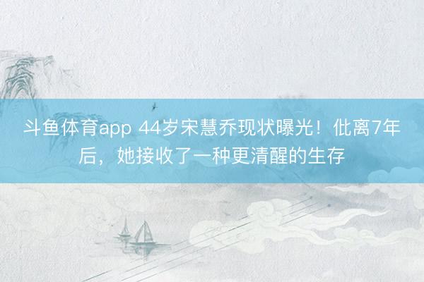 斗鱼体育app 44岁宋慧乔现状曝光!仳离7年后,她接收了一种更清醒的生存